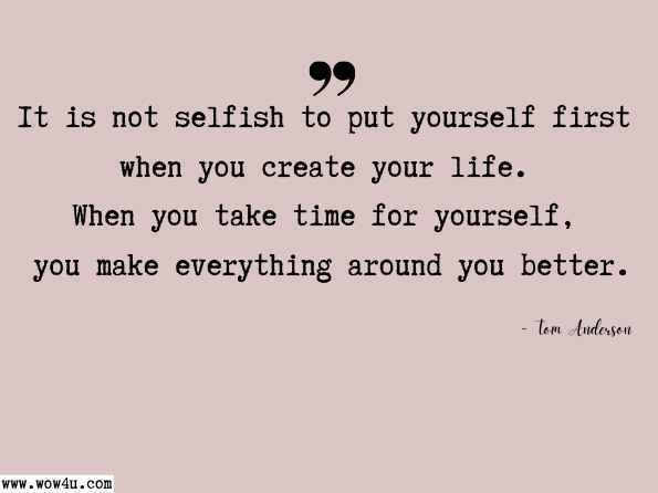 It is not selfish to put yourself first when you create your life. When you take time for yourself, you make everything around you better. Tom Anderson, Your Journey Of Being