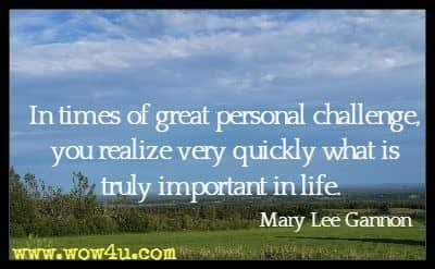 In times of great personal challenge, you realize very quickly what is truly important in life. Mary Lee Gannon