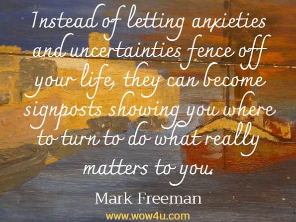 Instead of letting anxieties and uncertainties fence off your life, they can become signposts showing you where to turn to do what really matters to you.Mark Freeman, The Mind Workout 