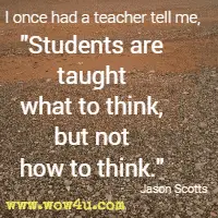 I once had a teacher tell me, Students are taught what to think, but not how to think. Jason Scotts