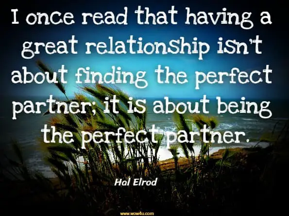 I once read that having a great relationship isn’t about finding the perfect partner; it is about being the perfect partner.Hal Elrod And Others, The Miricle Morning For Couples