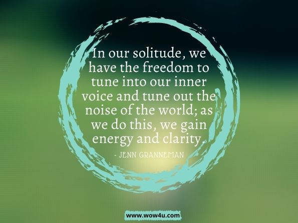 In our solitude, we have the freedom to tune into our inner voice and tune out the noise of the world; as we do this, we gain energy and clarity.The Secret Lives of Introverts: Inside Our Hidden World. Jenn Granneman