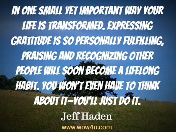 In one small yet important way your life is transformed. Expressing gratitude is so personally fulfilling, praising and recognizing other people will soon become a lifelong habit. You won’t even have to think about it—you’ll just do it. Jeff Haden, Transform
