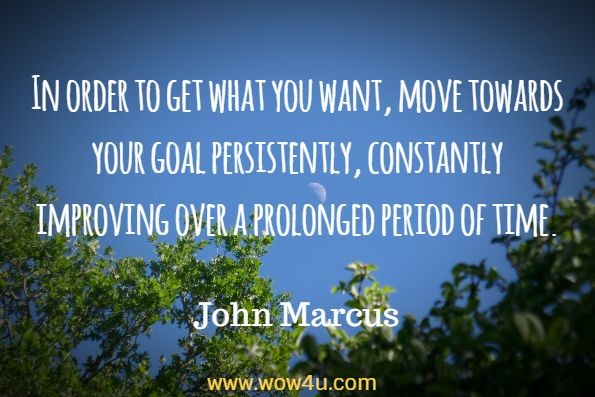 In order to get what you want, move towards your goal persistently, constantly improving over a prolonged period of time. John Marcus, Morning Meditation
