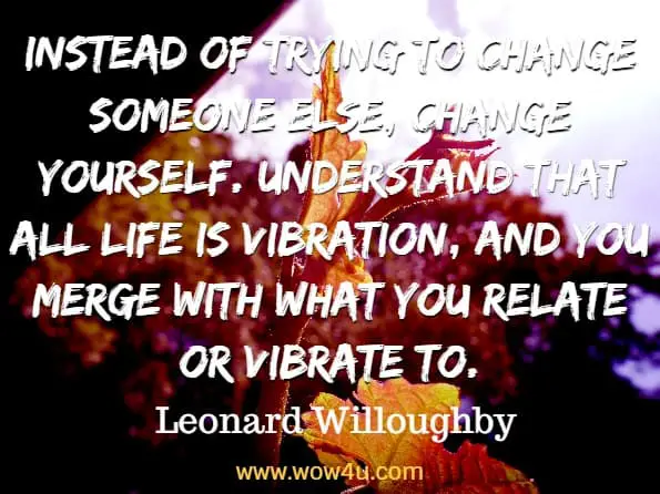 Instead of trying to change someone else, change yourself. Understand that all life is vibration, and you merge with what you relate or vibrate to. Leonard Willoughby, Every Day Tao