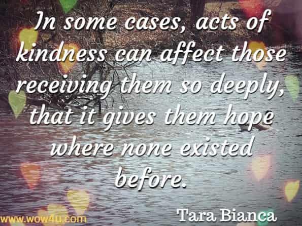 In some cases, acts of kindness can affect those receiving them so deeply, that it gives them hope where none existed before. Tara Bianca, The Flower of Heaven