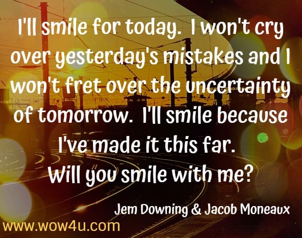 I'll smile for today.  I won't cry over yesterday's mistakes and I won't fret over the uncertainty of tomorrow.  I'll smile because I've made it this far.  Will you smile with me? Jem Downing  Jacob Moneaux Journey: Musings