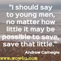 I should say to young men, no matter how little it may be possible to save, save that little.  Andrew Carnegie