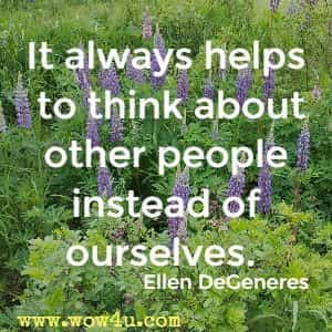 It always helps to think about other people instead of ourselves. Ellen DeGeneres