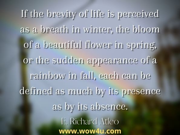 If the brevity of life is perceived as a breath in winter, the bloom of a beautiful flower in spring, or the sudden appearance of a rainbow in fall, each can be defined as much by its presence as by its absence. E. Richard Atleo, Tsawalk