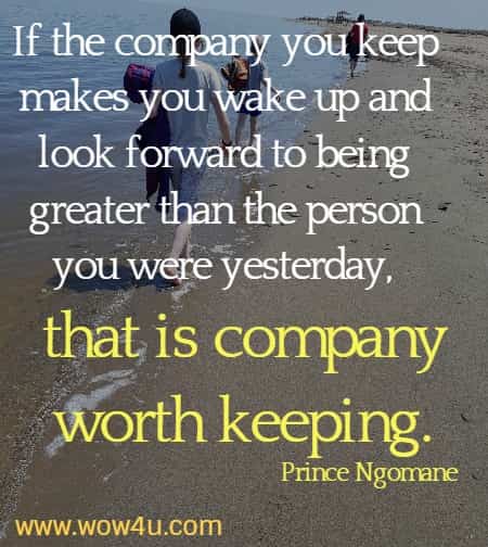 If the company you keep makes you wake up and look forward to being greater than the person you were yesterday, that is company worth keeping.
    Prince Ngomane