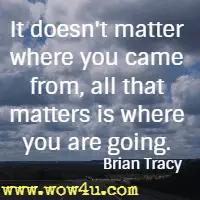 It doesn't matter where you came from, all that matters is where you are going. Brian Tracy