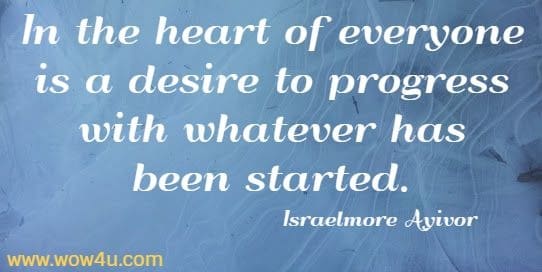 In the heart of everyone is a desire to progress with whatever has been started.
Israelmore Ayivor