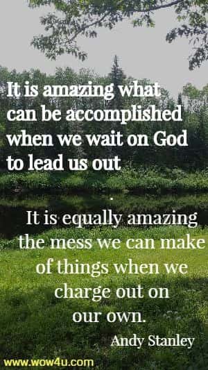It is amazing what can be accomplished when we wait on God to lead us out. 
It is equally amazing the mess we can make of things when we charge out
 on our own.  Andy Stanley