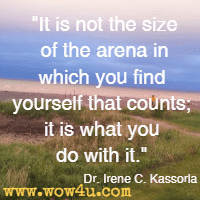 It is not the size of the arena in which you find yourself that counts; it is what you do with it. Dr. Irene C. Kassorla