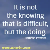 It is not the knowing that is difficult, but the doing. Chinese Proverb