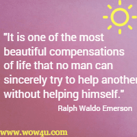 It is one of the most beautiful compensations of life that no man can sincerely try to help another without helping himself. Ralph Waldo Emerson 