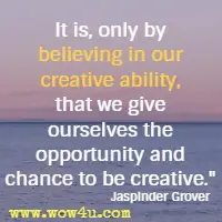 It is, only by believing in our creative ability, that we give ourselves the opportunity and chance to be creative. Jaspinder Grover