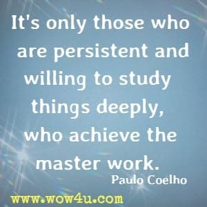 It's only those who are persistent and willing to study things deeply, who achieve the master work. Paulo Coelho