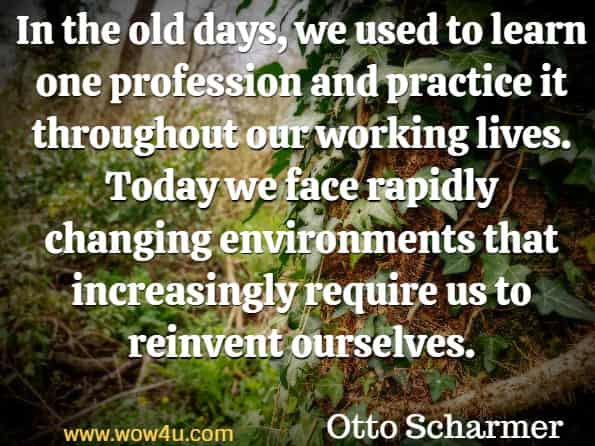 In the old days, we used to learn one profession and practice it throughout our working lives. Today we face rapidly changing environments that increasingly require us to reinvent ourselves. Otto Scharmer  Leading from the Emerging.