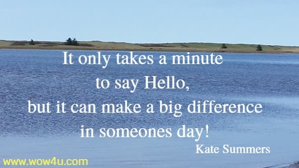 It only takes a minute to say Hello, but it can make a big difference
 in someones day! Kate Summers