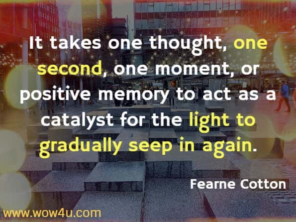 It takes one thought, one second, one moment or positive memory to act as a catalyst for the light to gradually seep in again. Fearne Cotton, Happy