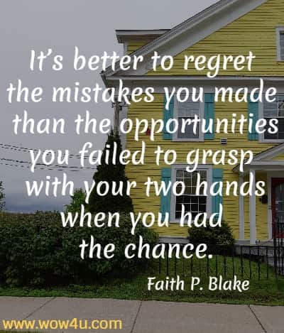 Itï¿½s better to regret the mistakes you made than the opportunities you failed to grasp with your two hands when you had the chance.
Faith P. Blake