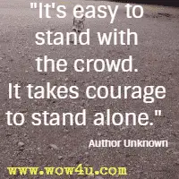 It's easy to stand with the crowd. It takes courage to stand alone.  Author Unknown
