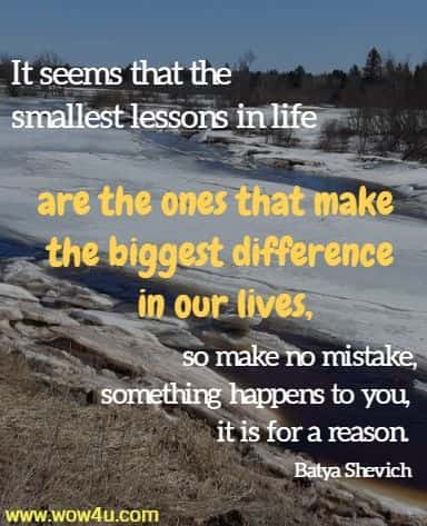 It seems that the smallest lessons in life are the ones that make the biggest difference in our lives,
 so make no mistake, when something happens to you, it is for a reason. 