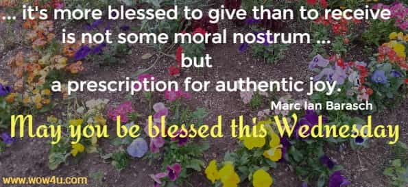 ... it's more blessed to give than to receive is not some moral nostrum ... but 
a prescription for authentic joy. Marc Ian Barasch May you be blessed this Wednesday