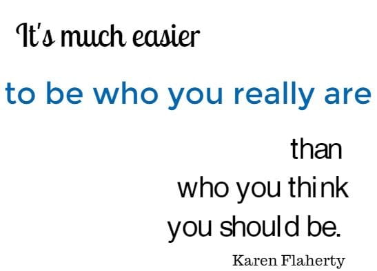 It's much easier to be who you really are than who you think you should be. 
Karen Flaherty