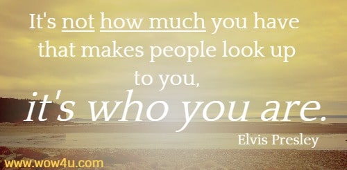 It's not how much you have that makes people look up to you, it's who 
you are. Elvis Presley