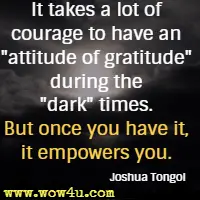 It takes a lot of courage to have an attitude of gratitude during the dark times. But once you have it, it empowers you. Joshua Tongol