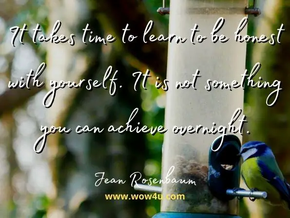 It takes time to learn to be honest with yourself. It is not something you can achieve overnight.
Jean Rosenbaum, Practical Psychiatry