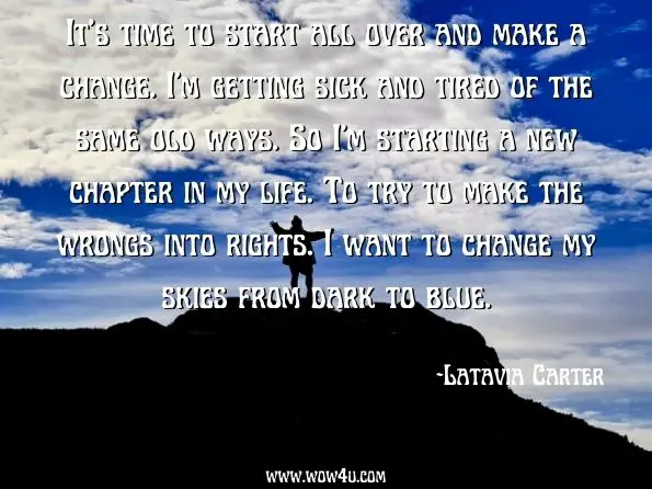  It's time to start all over and make a change. I'm getting sick and tired of the same old ways. So I'm starting a new chapter in my life. To try to make the wrongs into rights. I want to change my skies from dark to blue. Latavia Carter, Against All Odds