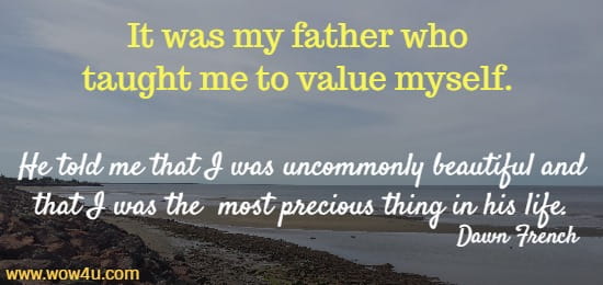 It was my father who taught me to value myself. 
He told me that I was uncommonly beautiful and that I was the
 most precious thing in his life. 
    Dawn French