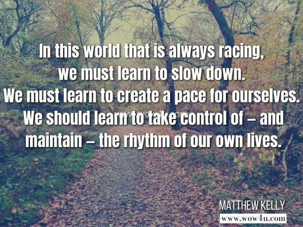 In this world that is always racing, we must learn to slow down. We must learn to create a pace for ourselves. We should learn to take control of — and maintain — the rhythm of our own lives. Matthew Kelly, The Rhythm of Life: Living Every Day with Passion and Purpose 