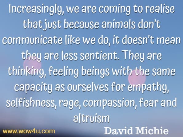 Increasingly, we are coming to realise that just because animals don’t communicate like we do, it doesn’t mean they are less sentient. They are thinking, feeling beings with the same capacity as ourselves for empathy, selfishness, rage, compassion, fear and altruism.David Michie , Buddhism for pet lovers
David Michie , Buddhism for pet lovers
