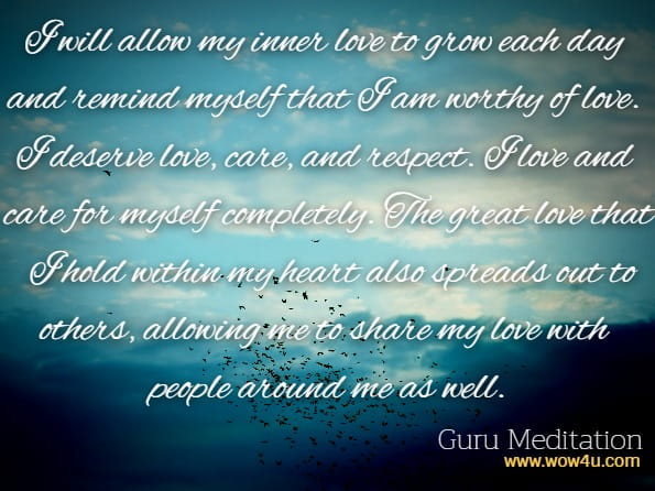 I will allow my inner love to grow each day and remind myself that I am worthy of love. I deserve love, care, and respect. I love and care for myself completely. The great love that I hold within my heart also spreads out to others, allowing me to share my love with people around me as well.Guru Meditation, Guided Meditations for self Healing.