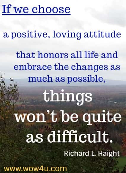 If we choose a positive, loving attitude that honors all life and embrace the changes as much as possible, things won’t be quite as difficult.  Richard L. Haight