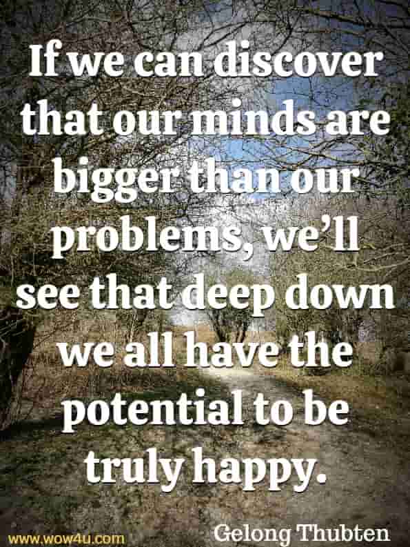 If we can discover that our minds are bigger than our problems, we’ll see that deep down we all have the potential to be truly happy. Gelong Thubten, A Monks Guide To Happiness
