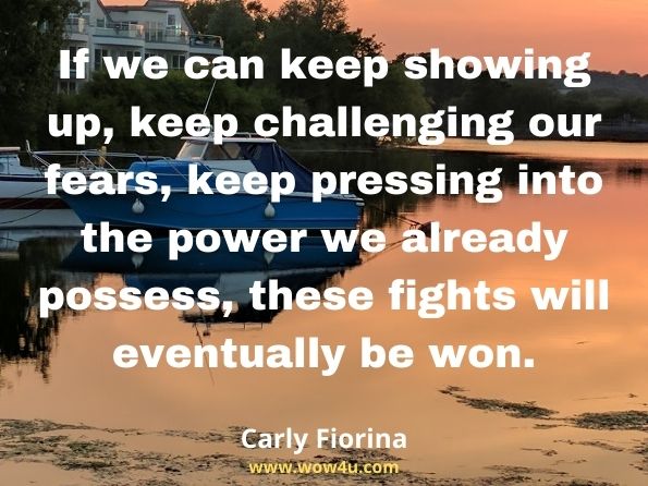 If we can keep showing up, keep challenging our fears, keep pressing into the power we already possess, these fights will eventually be won.
Carly Fiorina, Find Your Way