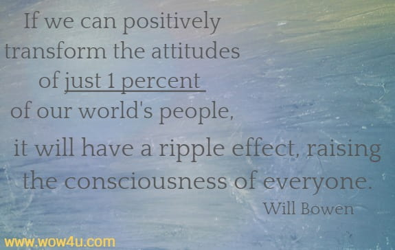 If we can positively transform the attitudes of just 1 percent 
of our world's people, it will have a ripple effect, raising the
 consciousness of everyone.
  Will Bowen