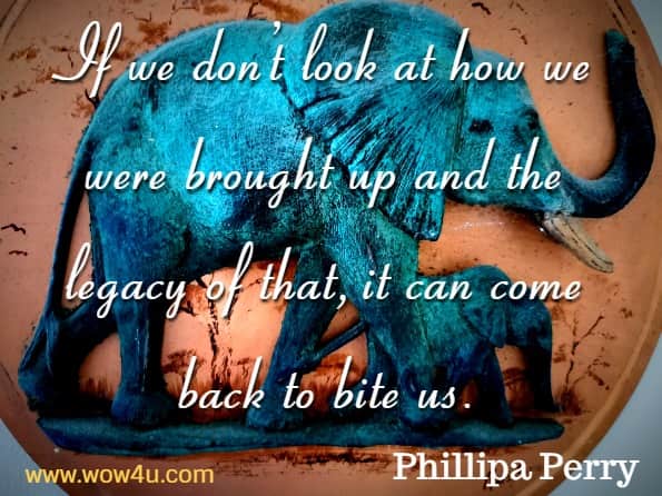 If we don’t look at how we were brought up and the legacy of that, it can come back to bite us. Phillipa Perry, The book you wish your parents had read