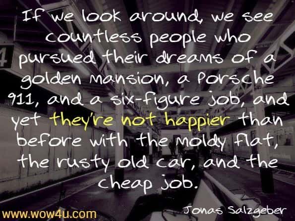 
If we look around, we see countless people who pursued their dreams of a golden mansion, a Porsche 911, and a six-figure job, and yet they’re not happier than before with the moldy flat, the rusty old car, and the cheap job.
Jonas Salzgeber