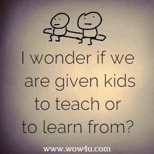 I wonder if we are given kids to teach or to learn from?