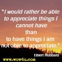 I would rather be able to appreciate things I cannot have than to have things I am not able to appreciate. Elbert Hubbard