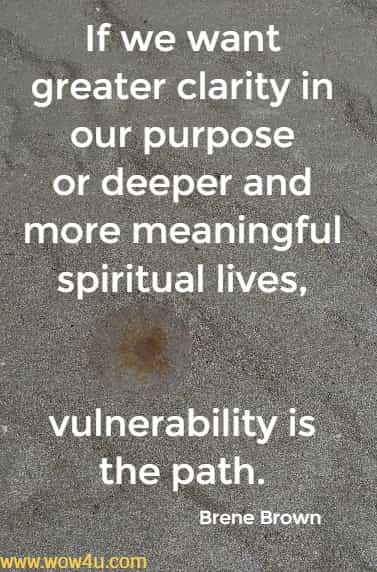 If we want greater clarity in our purpose or deeper 
and more meaningful spiritual lives, 
vulnerability is the path. Brene Brown