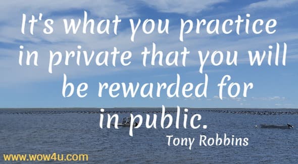 It's what you practice in private that you will be rewarded for in public.   Tony Robbins
