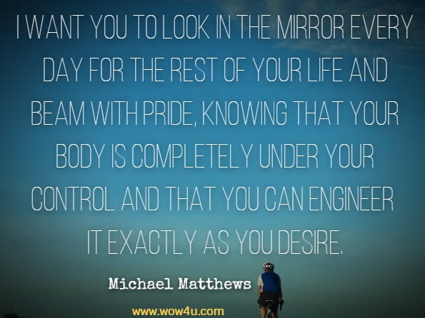 I want you to look in the mirror every day for the rest of your life and beam with pride, knowing that your body is completely under your control and that you can engineer it exactly as you desire.Michael Matthews, Beyond Bigger Leaner Stronger